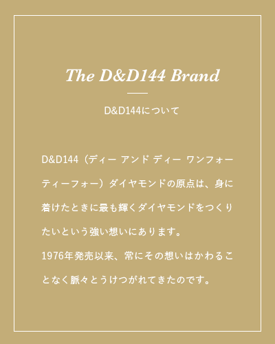 The D&D144 Brand - D&D144について D&D144（ディー アンド ディー ワンフォーティーフォー）ダイヤモンドの原点は、身に着けたときに最も輝くダイヤモンドをつくりたいという強い想いにあります。1976年発売以来、常にその想いはかわることなく脈々とうけつがれてきたのです。